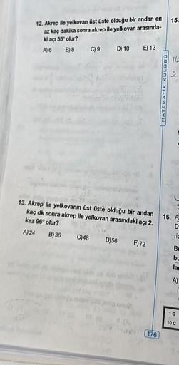 12. Akrep ile yelkovan üst üste olduğu bir andan en
az kaç dakika sonra akrep ile yelkovan arasında-
ki açı 55° olur?
A) 6 B) 8 C) 9 D) 10 E) 12
13. Akrep ile yelkovanın üst üste olduğu bir andan
kaç dk sonra akrep ile yelkovan arasındaki açı 2.
kez 96° ol