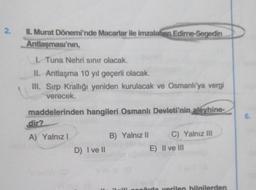 2.
II. Murat Dönemi'nde Macarlar ile imzalahan Edime-Segedin
Antlaşması'nın,
I. Tuna Nehri sınır olacak.
II. Antlaşma 10 yıl geçerli olacak.
III. Sırp Krallığı yeniden kurulacak ve Osmanlı'ya vergi
verecek.
maddelerinden hangileri Osmanlı Devleti'nin aleyhine-
dir?
A) Yalnız I
D) I ve II
B) Yalnız II
Hi
C) Yalnız III
E) II ve III
õuda verilen bilgilerden
6.