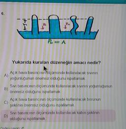 6.
HD BY
Po=h
Yukarıda kurulan düzeneğin amacı nedir?
A)
Açık hava basıncının ölçümünde kullanılacak sıvının
yoğunluğunun önemsiz olduğunu ispatlamak.
B)
Sıvı basıncının ölçümünde kullanılacak sıvının yoğunluğunun
önemsiz olduğunu ispatlamak
Açık hava basıncının ölçümünde kullanılacak borunun
şeklinin önemsiz olduğunu ispatlamak.
D)
Sıvı basıncının ölçümünde kullanılacak kabın şeklinin
olduğunu ispatlamak.
Bodru Cevap C