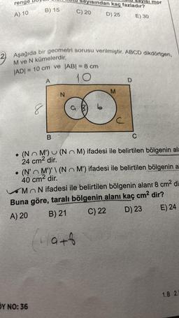 renge
A) 10
B) 15
8
2 Aşağıda bir geometri sorusu verilmiştir. ABCD dikdörtgen,
M ve N kümelerdir.
|AD|= 10 cm ve |AB| = 8 cm
10
A
Y NO: 36
B
VISından kaç fazladır?
D) 25
E) 30
C) 20
N
M
VISI mor
D
C
• (N~ M') (NM) ifadesi ile belirtilen bölgenin ala
24 cm² dir.
(N'M')'\(NO M') ifadesi ile belirtilen bölgenin al
40 cm² dir.
MON ifadesi ile belirtilen bölgenin alanr 8 cm² di
Buna göre, taralı bölgenin alanı kaç cm² dir?
A) 20
B) 21
C) 22
D) 23
E) 24
(a+b
1.B 2.