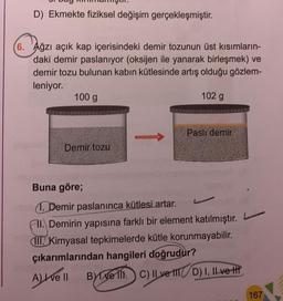 D) Ekmekte fiziksel değişim gerçekleşmiştir.
6. Ağzı açık kap içerisindeki demir tozunun üst kısımların-
daki demir paslanıyor (oksijen ile yanarak birleşmek) ve
demir tozu bulunan kabın kütlesinde artış olduğu gözlem-
leniyor.
100 g
Demir tozu
102 g
Paslı demir
Buna göre;
1. Demir paslanınca kütlesi artar.
Fl.Demirin yapısına farklı bir element katılmıştır.
III. Kimyasal tepkimelerde kütle korunmayabilir.
çıkarımlarından hangileri doğrudur?
Avell Byve C) II ve ID) I, II ve f
167