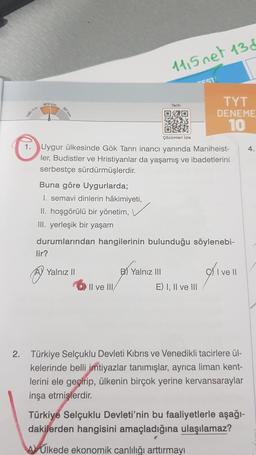 lir?
Yalnız II
1115 net 136
Çözümleri izle
1. Uygur ülkesinde Gök Tanrı inancı yanında Maniheist-
ler, Budistler ve Hristiyanlar da yaşamış ve ibadetlerini
serbestçe sürdürmüşlerdir.
Il ve III/
Tarih
Buna göre Uygurlarda;
1. semavi dinlerin hâkimiyeti,
II. hoşgörülü bir yönetim, ✓
III. yerleşik bir yaşam
durumlarından hangilerinin bulunduğu söylenebi-
B) Yalnız III
-EST
TYT
DENEME
10
E) I, II ve III
I ve II
2. Türkiye Selçuklu Devleti Kıbrıs ve Venedikli tacirlere ül-
kelerinde belli imtiyazlar tanımışlar, ayrıca liman kent-
lerini ele geçirip, ülkenin birçok yerine kervansaraylar
inşa etmişlerdir.
Türkiye Selçuklu Devleti'nin bu faaliyetlerle aşağı-
dakilerden hangisini amaçladığına ulaşılamaz?
A Ulkede ekonomik canlılığı arttırmayı
4.