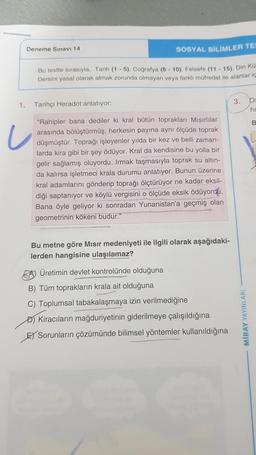 1.
Deneme Sınavı 14
SOSYAL BİLİMLER TES
Bu testte sırasıyla, Tarih (1-5), Coğrafya (6-10), Felsefe (11-15), Din Kü
Dersini yasal olarak almak zorunda olmayan veya farklı müfredat ile alanlar iç
Tarihçi Heradot anlatıyor:
"Rahipler bana dediler ki kral bütün toprakları Mısırlılar
arasında bölüştürmüş, herkesin payına aynı ölçüde toprak
düşmüştür. Toprağı işleyenler yılda bir kez ve belli zaman-
larda kira gibi bir şey ödüyor. Kral da kendisine bu yolla bir
gelir sağlamış oluyordu. Irmak taşmasıyla toprak su altın-
da kalırsa işletmeci krala durumu anlatıyor. Bunun üzerine
kral adamlarını gönderip toprağı ölçtürüyor ne kadar eksil-
diği saptanıyor ve köylü vergisini o ölçüde eksik ödüyordu.
Bana öyle geliyor ki sonradan Yunanistan'a geçmiş olan
geometrinin kökeni budur."
Bu metne göre Mısır medeniyeti ile ilgili olarak aşağıdaki-
lerden hangisine ulaşılamaz?
AÜretimin devlet kontrolünde olduğuna
B) Tüm toprakların krala ait olduğuna
C) Toplumsal tabakalaşmaya izin verilmediğine
Kiracıların mağduriyetinin giderilmeye çalışıldığına
E Sorunların çözümünde bilimsel yöntemler kullanıldığına
3. D
ha
B
MIRAY YAYINLARI