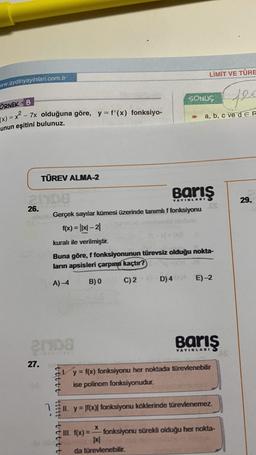 ww.aydinyayinlari.com.tr
ÖRNEK 8
(x)=x²-7x olduğuna göre, y = f'(x) fonksiyo-
unun eşitini bulunuz.
TÜREV ALMA-2
2108
26.
27.
21108
ttttt till t t t t t
YAYINLARI
Gerçek sayılar kümesi üzerinde tanımlı f fonksiyonu
f(x) = |x|-2|
kuralı ile verilmiştir.
Buna göre, f fonksiyonunun türevsiz olduğu nokta-
ların apsisleri çarpımı kaçtır?
A) -4
C) 2
B) 0
LİMİT VE TÜRE
D) 4
fec
a, b, c ve d E R
X
xl
da türevlenebilir.
SONUÇ
E)-2
Barış
YAYINLARI
y = f(x) fonksiyonu her noktada türevlenebilir
ise polinom fonksiyonudur.
II. y = f(x)| fonksiyonu köklerinde türevlenemez.
III. f(x)=- fonksiyonu sürekli olduğu her nokta-
29.