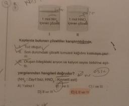 8.
ImLNH,
içeren çözelti
1
11
Kaplarda bulunan çözeltiler karıştırıldığında,
Tuz oluşur.
Son durumdaki çözelti turnusol kağıdını kırmızıya çavi-
rir.
M. Oluşan bileşikteki anyon ve katyon sayısı birbirine eşit-
Osit
1 mol HNO
içeren çözelli
yargılarından hangileri doğrudur?
(NH,: Zayıf baz, HNO: Kuvvetli asit)
A) Yalnız I
B) ve Il
D) II ve III
C) I ve III
E) I, II ve Ill