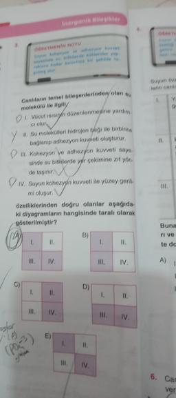 k
3.
Y
DI Vücut ısısının düzenlenmesine yardım
Ci olur.
II. Su molekülleri hidrojen bağı ile birbiring
bağlanıp adhezyon kuvveti oluşturur,
III. Kohezyon ve adhezyon kuvveti sayes.
sinde su bitkilerde yer çekimine zıt yön.
de taşınır.
W
IV. Suyun kohezyon kuvveti ile yüzey gerili.
mi oluşur.
osfor
(P)
Canlıların temel bileşenlerinden olan su
molekülü ile ilgili/
G
OĞRETMENİN NOTU
Suyun kahezyon ve adhezyon kuvvet
sayesinde su, bitkilerde köklerden yap
raklara kader kesintisiz bir şekilde ta
özelliklerinden doğru olanlar aşağıda
ki diyagramların hangisinde taralı olarak
gösterilmiştir?
grabia
1.
1.
III
11.
Inorganik Bileşikler
IV.
11.
IV.
E)
1.
III.
B)
D)
=
11.
IV.
1.
III.
-
1.
=
11.
IV,
11.
111. IV.
Suyun öze
lerin canle
1
11.
111.
Y
Buna
ri ve
te do
A)
6. Car
ver