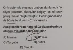 Kırık sistemde oluşmuş graben alanlarında fa-
aliyet gösteren akarsular bölgeyi aşındırarak
geniş ovalar oluşturmuştur. Gediz grabeninde
de böyle bir durum söz konusudur.
Aşağıdakilerden hangisi Gediz grabeninde
oluşan ovalardan biri değildir?
A) Manisa
C) Turgutlu
B) Akhisar
D) Salihli
E) Sandıklı