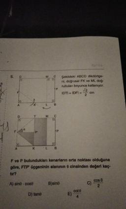 5.
A
T
K
M
D) tane
J
B
M C
L B
F ve P bulundukları kenarların orta noktası olduğuna
göre, FTP' üçgeninin alanının 8 cinsinden değeri kaç-
tir?
A) sine cose
B)sino
Şekildeki ABCD dikdörtge-
ni, doğrusal FK ve ML doğ-
rultulan boyunca katlanıyor.
√2
IDTI = IDFI == cm
2
E)
Harma
cot 6
4
C)
cos 8
2