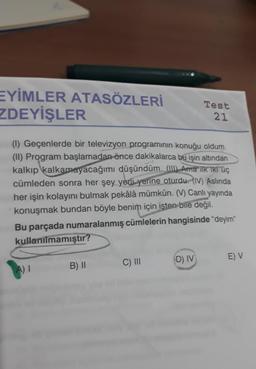 EYİMLER ATASÖZLERİ
ZDEYİŞLER
(1) Geçenlerde bir televizyon programının konuğu oldum.
(II) Program başlamadan önce dakikalarca bu işin altından
kalkıp kalkamayacağımı düşündüm. (III) Ama ilk iki üç
cümleden sonra her şey yerli yerine oturdu. (IV) Aslında
her işin kolayını bulmak pekâlâ mümkün. (V) Canlı yayında
konuşmak bundan böyle benim için isten bile değil.
Bu parçada numaralanmış cümlelerin hangisinde "deyim"
kullanılmamıştır?
B) II
Test
21
C) III
D) IV
E) V