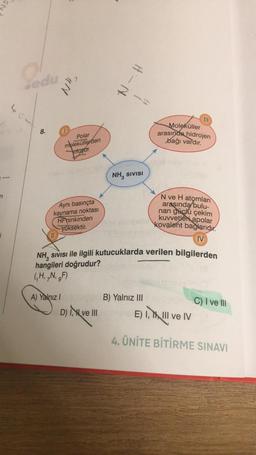 n
edu
404
8.
NH₂
Polar
moleküllerden
oluşur.
Aynı basınçta
kaynama noktası
HFninkinden
yüksektir.
A) Yalnız I
H-N
D), ve III
NH, SIVISI
|||
NH, SIVISI ile ilgili kutucuklarda verilen bilgilerden
hangileri doğrudur?
(H, N, F)
B) Yalnız III
Moleküller
arasında hidrojen
bağı vardır.
N ve H atomları
arasında bulu-
nan güclü çekim
kuvvetleri apolar
Kovalent bağlarıdır.
IV
C) I ve III
E) I, I, III ve IV
4. ÜNİTE BİTİRME SINAVI