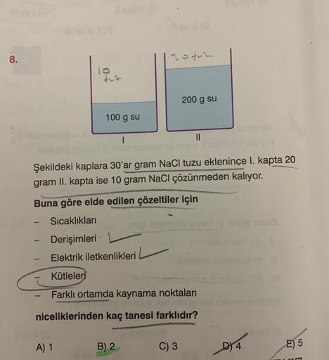 8.
tez
-
100 g su
-
A) 1
I
Şekildeki kaplara 30'ar gram NaCl tuzu eklenince I. kapta 20
gram II. kapta ise 10 gram NaCl çözünmeden kalıyor.
Buna göre elde edilen çözeltiler için
Sıcaklıkları
20402
B) 2
mater
Derişimleri
Elektrik iletkenlikleri
Kütleleri
Fa