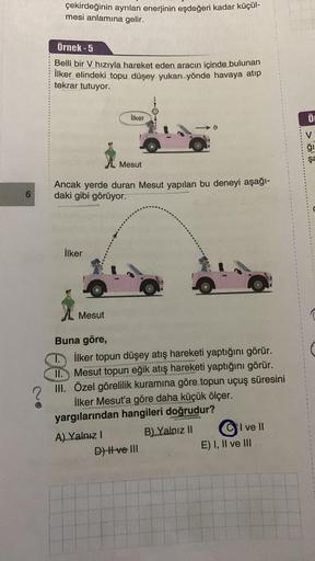 6
çekirdeğinin ayrılan enerjinin eşdeğeri kadar küçül-
mesi anlamına gelir.
Örnek-5
Belli bir V hızıyla hareket eden aracın içinde bulunan
İlker elindeki topu düşey yukarı yönde havaya atıp
tekrar tutuyor.
İlker
Ancak yerde duran Mesut yapılan bu deneyi aş