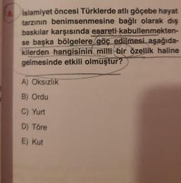 1
8. İslamiyet öncesi Türklerde atlı göçebe hayat
tarzının benimsenmesine bağlı olarak dış
baskılar karşısında esareti kabullenmekten-
se başka bölgelere göç edilmesi aşağıda-
kilerden hangisinin milli bir özellik haline
gelmesinde etkili olmuştur?
A) Oksızlık
B) Ordu
C) Yurt
D) Töre
E) Kut