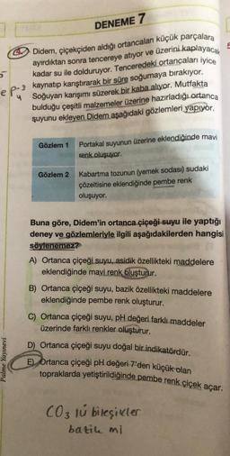 5
e P-3
Palme Yayınevi
4 Didem, çiçekçiden aldığı ortancalanı küçük parçalara
üzerini kaplayacak
ayırdıktan sonra tencereye atıyor ve
kadar su ile dolduruyor. Tenceredeki ortancaları iyice
kaynatıp karıştırarak bir süre soğumaya bırakıyor.
Soğuyan karışımı süzerek bir kaba alıyor. Mutfakta
bulduğu çeşitli malzemeler üzerine hazırladığı ortanca
suyunu ekleyen Didem aşağıdaki gözlemleri yapıyor.
Gözlem 1
DENEME 7
Gözlem 2
Portakal suyunun üzerine eklendiğinde mavi
renk oluşuyor.
Kabartma tozunun (yemek sodası) sudaki
çözeltisine eklendiğinde pembe renk
oluşuyor.
Buna göre, Didem'in ortanca çiçeği suyu ile yaptığı
deney ve gözlemleriyle ilgili aşağıdakilerden hangisi
söylenemez?
A) Ortanca çiçeği suyu, asidik özellikteki maddelere
eklendiğinde mavi renk oluşturur.
B) Ortanca çiçeği suyu, bazik özellikteki maddelere
eklendiğinde pembe renk oluşturur.
5
C) Ortanca çiçeği suyu, pH değeri farklı maddeler
üzerinde farklı renkler oluşturur.
D) Ortanca çiçeği suyu doğal bir indikatördür.
E) Ortanca çiçeği pH değeri 7'den küçük olan
topraklarda yetiştirildiğinde pembe renk çiçek açar.
CO3 lu bileşikler
batik mi