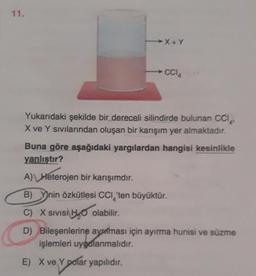 11.
X+Y
CCIA
Yukarıdaki şekilde bir dereceli silindirde bulunan CCI
X ve Y sıvılarından oluşan bir karışım yer almaktadır.
Buna göre aşağıdaki yargılardan hangisi kesinlikle
yanlıştır?
E) X ve Y polar yapılıdır.
A) Heterojen bir karışımdır.
B) Ynin özkütlesi CCI 'ten büyüktür.
C) X SIVISHO olabilir.
D) Bileşenlerine aynması için ayırma hunisi ve süzme
işlemleri uygulanmalıdır.