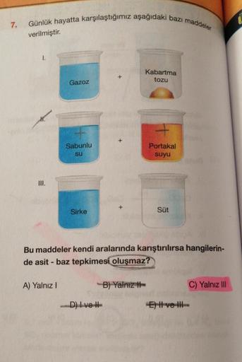 7.
Günlük hayatta karşılaştığımız aşağıdaki bazı maddeler
verilmiştir.
I.
M.
III.
Gazoz
A) Yalnız I
Sabunlu
su
Sirke
+
D) Ivet
Kabartma
tozu
Bu maddeler kendi aralarında karıştırılırsa hangilerin-
de asit - baz tepkimesi oluşmaz?
B) Yalnız
Portakal
suyu
Sü