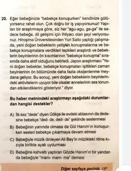 20. Eğer bebeğinizle "bebekçe konuşurken kendinize gülü-
yorsanız rahat olun. Çok doğru bir iş yapıyorsunuz! Yapı-
lan bir araştırmaya göre, siz her "agu-agu, ga-ga" ile sa-
dece bebeğe, dil gelişimi için ihtiyacı olan şeyi veriyorsu-
nuz. Hiroşima Üniversitesinden Yuri Saito yaptığı çalışma-
da, yeni doğan bebeklerin yetişkin konuşmalarına ve be-
bekçe konuşmalara verdikleri tepkileri araştırdı ve bebek-
lerin beyinlerinin ön kısımlarının "bebekçe konuşma" sıra-
sında daha aktif olduğunu belirledi. Japon araştırmacı "Ye-
ni doğan bebekler, bebekçe konuşmaları işittikleri zaman
beyinlerinin ön bölümünde daha fazla oksijenlenme mey-
dana geliyor. Bu sonuç, yeni doğan bebeklerin beyinlerin-
deki aktivitelerin uyuyor bile olsalar annelerinin ses tonun-
dan etkilendiklerini gösteriyor." diyor.
Bu haber metnindeki araştırmayı aşağıdaki durumlar-
dan hangisi destekler?
A) İlk kez "dede" diyen Gökçe ile evdeki ablasının da dede-
sine bebekçe "ded- de, ded- de" şeklinde seslenmesi
B) Bebeğinin yanında olmasa da Gül Hanım'ın konuşur-
ken sesleri bebekçe çıkarmaya devam etmesi
C) Bebeğiyle müzik dinleyen Ali Bey'in müzikteki ritme ki-
zıyla birlikte ayak uydurması
D) Bebeğine kahvaltı yaptıran Gözde Hanım'ın bir yandan
da bebeğiyle "mam- mam- ma" demesi
Diğer sayfaya geçiniz.