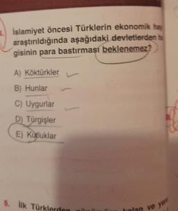 İslamiyet öncesi Türklerin ekonomik hav
araştırıldığında aşağıdaki devletlerden ha
gisinin para bastırması beklenemez?
A) Köktürkler
B) Hunlar
C) Uygurlar
D) Türgişler
E) Kutluklar
5. İlk Türklerden
1
olan ve ye