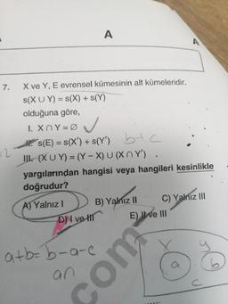 7.
+2
X ve Y, E evrensel kümesinin alt kümeleridir.
s(XUY) = S(X) + s(Y)
olduğuna göre,
A
1. XnY=0
✓
s(E) = S(X') + s(Y') b+c
(XUY) = (Y-X) U(XnY').
A) Yalnız I
D) I ve H
yargılarından hangisi veya hangileri kesinlikle
doğrudur?
a+b=b-a-c
an
B) Yalnız II
E) II ve III
com
A
C) Yalnız III
a