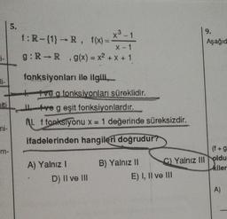 1-
ni-
5.
x³-1
f:R-{1} →R, f(x)=
X-1
g: R-R, g(x) = x² + x + 1
fonksiyonları ile ilgili,
+tve a fonksiyonları süreklidir.
ve g eşit fonksiyonlardır.
M. f fonksiyonu x = 1 değerinde süreksizdir.
ifadelerinden hangileri doğrudur?
A) Yalnız I
D) II ve III
B) Yalnız II
9.
Aşağıd
(f+g
C) Yalnız III oldu
kiler
E) I, II ve III
A)