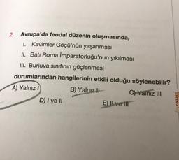 2. Avrupa'da feodal düzenin oluşmasında,
I. Kavimler Göçü'nün yaşanması
II. Batı Roma İmparatorluğu'nun yıkılması
III. Burjuva sınıfının güçlenmesi
durumlarından hangilerinin etkili olduğu söylenebilir?
A) Yalnız I
B) Yalnız
C) Yalnız III
D) I ve II
E) Il ve ill
PALME