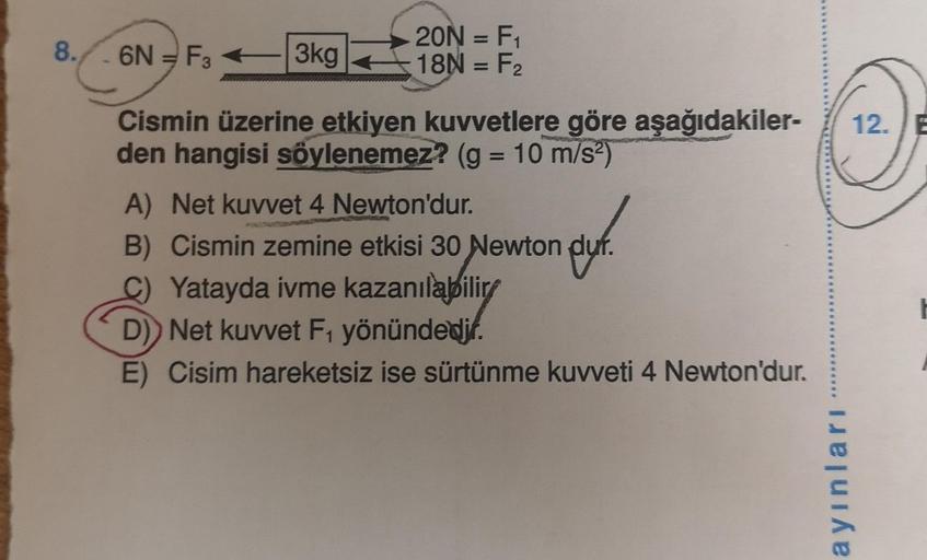 8.
6N - F3
3kg
20N = F₁
18N = F₂
Cismin üzerine etkiyen kuvvetlere göre aşağıdakiler-
den hangisi söylenemez? (g = 10 m/s²)
A) Net kuvvet 4 Newton'dur.
B) Cismin zemine etkisi 30 Newton duf.
Yatayda ivme kazanılabilir
D) Net kuvvet F₁ yönündedir.
E) Cisim