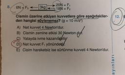 8.
6N - F3
3kg
20N = F₁
18N = F₂
Cismin üzerine etkiyen kuvvetlere göre aşağıdakiler-
den hangisi söylenemez? (g = 10 m/s²)
A) Net kuvvet 4 Newton'dur.
B) Cismin zemine etkisi 30 Newton duf.
Yatayda ivme kazanılabilir
D) Net kuvvet F₁ yönündedir.
E) Cisim hareketsiz ise sürtünme kuvveti 4 Newton'dur.
ayınları
12.
þ