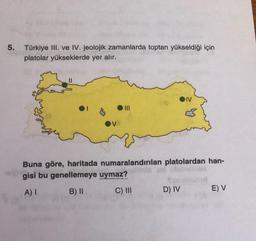 5. Türkiye III. ve IV. jeolojik zamanlarda toptan yükseldiği için
platolar yükseklerde yer alır.
OI
|||
Buna göre, haritada numaralandırılan platolardan han-
gisi bu genellemeye uymaz?
A) I
B) II
C) III
D) IV
E) V