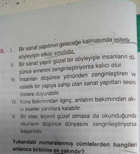 TER
Bir sanat yapıtının geleceğe kalmasında estetik
söyleyişin etkisi sınırlıdır.
II.
Bir sanat yapıtı güzel bir söyleyişle insanların dü
şünce evrenini zenginleştiriyorsa kalıcı olur.
III. İnsanları düşünce yönünden zenginleştiren ve
estetik bir yapıya sa