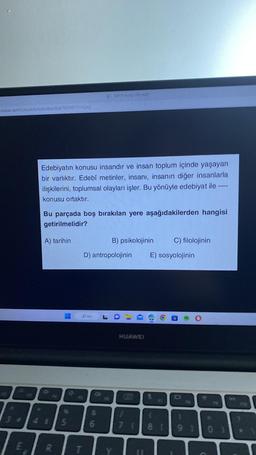 destek.com/Uploads/Soru Bankasi/80478/500571-9.png
3
3242
134
*
Edebiyatın konusu insandır ve insan toplum içinde yaşayan
bir varlıktır. Edebî metinler, insanı, insanın diğer insanlarla
ilişkilerini, toplumsal olayları işler. Bu yönüyle edebiyat ile -
konusu ortaktır.
Bu parçada boş bırakılan yere aşağıdakilerden hangisi
getirilmelidir?
A) tarihin
R
5
19
T
1500571-9.png (735-420)
Ara
D) antropolojinin
6
V
B) psikolojinin
3
1
HUAWEI
C
E) sosyolojinin
(O
C) filolojinin
t
O
7 18 19 1
FID