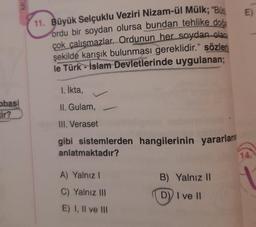 obasi
tir?
MU
11. Büyük Selçuklu Veziri Nizam-ül Mülk; "Büt
ordu bir soydan olursa bundan tehlike doğa
çok çalışmazlar. Ordunun her soydan olac
şekilde karışık bulunması gereklidir." sözleri
le Türk-İslam Devletlerinde uygulanan;
1. İkta,
II. Gulam,
III. Veraset
gibi sistemlerden hangilerinin yararlanın
anlatmaktadır?
A) Yalnız I
C) Yalnız III
E) I, II ve III
B) Yalnız II
D) I ve II
E)
14.