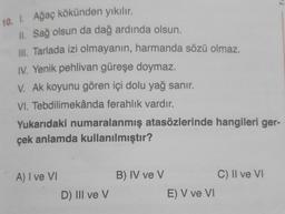 10. I. Ağaç kökünden yıkılır.
II. Sağ olsun da dağ ardında olsun.
III. Tarlada izi olmayanın, harmanda sözü olmaz.
IV. Yenik pehlivan güreşe doymaz.
V. Ak koyunu gören içi dolu yağ sanır.
VI. Tebdilimekânda ferahlık vardır.
Yukarıdaki numaralanmış atasözlerinde hangileri ger-
çek anlamda kullanılmıştır?
A) I ve VI
D) III ve V
B) IV ve V
E) V ve VI
C) II ve VI