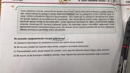 12.
8. Sir Deneme Sınavı - 3
İnsan ilişkilerinin özünde, personeli her şeyden önce "insan" olarak kabul etme anlayışının yattığı söylene-
bilir. İnsana dönük bir yaklaşım olarak değerlendirilebilecek olan bu yaklaşımın temeli; karşılıklı sevgi ve
saygı, birbirini anlayabilme olgusuna dayanmaktadır. Okul örgütü için bu yaklaşımın gerçekleşmesi, üyele-
rini gerçek kişilikleri ile tanıyabilmesi ile mümkündür. İdari davranışta en önemli nokta, öğretmen ve diğer
personeli gerçek kimliği ile tanıyabilmektir. Çünkü öğretmeni tanımayan bir eğitim yöneticisinden çağdaş
anlamda yönetimsel bir davranış beklemek zordur. Bu bakımdan okulun verimliliğini sağlamada, insan
ilişkilerinde becerili yöneticilere ihtiyaç vardır. Bu nedenle okulun verimini yükseltmede de insan ilişkilerinin
dikkate alınmasının gerekliliği ortaya çıkmaktadır.
Bu parçadan aşağıdakilerden hangisi çıkarılamaz?
A) Çalışanını tanımayan bir yöneticinin kurumu için verimli olması kısıtlıdır.
B) Bir kurumu medeni bir biçimde idare etmek, çalışanını tanımakla mümkündür.
C)
Personelinden verim almak isteyen bir yönetici, onun geçmişi hakkında detaylı bilgiye sahip olmalıdır.
D) Bir kurum ya da kuruluşun niteliğinin artması, insan ilişkilerinde yetenekli idarecilerle doğru
orantılıdır.
Otring likky
TÜF
14.