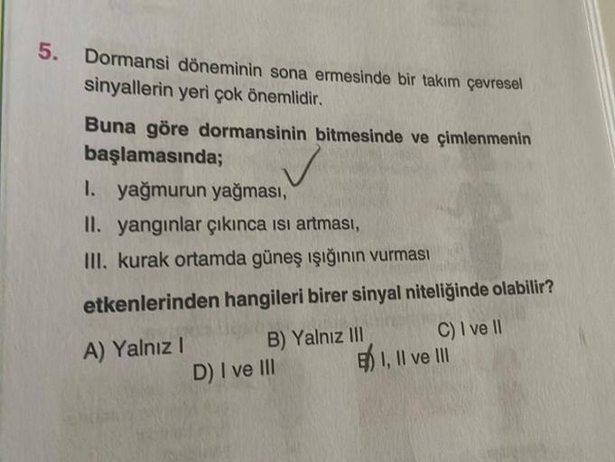 5. Dormansi döneminin sona ermesinde bir takım çevresel
sinyallerin yeri çok önemlidir.
Buna göre dormansinin bitmesinde ve çimlenmenin
başlamasında;
I. yağmurun yağması,
II. yangınlar çıkınca ısı artması,
III. kurak ortamda güneş ışığının vurması
etkenler