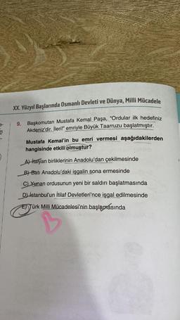 m
XX. Yüzyıl Başlarında Osmanlı Devleti ve Dünya, Milli Mücadele
Başkomutan Mustafa Kemal Paşa, "Ordular ilk hedefiniz
Akdeniz'dir. İleri!" emriyle Büyük Taarruzu başlatmıştır.
9.
Mustafa Kemal'in bu emri vermesi aşağıdakilerden
hangisinde etkili olmuştur?
A) italyan birliklerinin Anadolu'dan çekilmesinde
B) Batı Anadolu'daki işgalin sona ermesinde
C) Yunan ordusunun yeni bir saldırı başlatmasında
D) istanbul'un İtilaf Devletleri'nce işgal edilmesinde
E) Türk Milli Mücadelesi'nin başlamasında