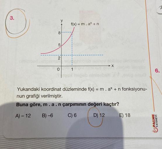 @
8
5
2
0
f(x) = m. ax + n
Yukarıdaki koordinat düzleminde f(x) = m . ax + n fonksiyonu-
nun grafiği verilmiştir.
Buna göre, m . a . n çarpımının değeri kaçtır?
A) - 12
B)-6
C) 6
D) 12
E) 18
6.
PALME
YAYINEVİ