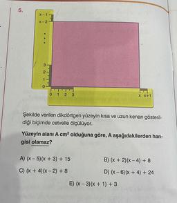 5.
Xx-1.
X-2
3210
T
0 1 2 3
W
Şekilde verilen dikdörtgen yüzeyin kısa ve uzun kenarı gösteril-
diği biçimde cetvelle ölçülüyor.
A) (x - 5)(x + 3) + 15
C) (x + 4) (x-2) + 8
X X+1
Yüzeyin alanı A cm² olduğuna göre, A aşağıdakilerden han-
gisi olamaz?
B) (x + 2)(x-4) + 8
D) (x-6) (x + 4) + 24
E) (x-3) (x + 1) +3