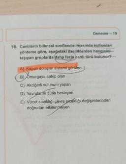 Deneme - 19
16. Canlıların bilimsel sınıflandırılmasında kullanılan
yönteme göre, aşağıdaki özelliklerden hangisini
taşıyan gruplarda daha fazla canlı türü bulunur?
A) Kapalı dolaşım sistemi görülen
B) Omurgaya sahip olan
C) Akciğerli solunum yapan
D) Yavrularını sütle besleyen
E) Vücut sıcaklığı çevre sıcaklığı değişimlerinden
doğrudan etkilenmeyen