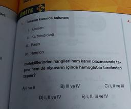 leri;
11
UNITE 15
1.
İnsanın kanında bulunan;
1. Oksijen
II. Karbondioksit
III. Besin
IV. Hormon
moleküllerinden hangileri hem kanın plazmasında ta-
şınır hem de alyuvarın içinde hemoglobin tarafından
taşınır?
A) I ve II
B) III ve IV
D) I, II ve IV
C) I, II ve III
E) I, II, III ve IV
4.