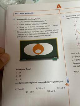 TYT/Temel Matematik
13. İki basamaklı doğal sayılardan,
.
.
.
Ayfer 2 ile tam bölünebilen sayıları A.
Canan 3 ile tam bölünebilen sayıları B.
Serap ise 18 ile tam bölünebilen sayıları C kümesi
olarak liste yöntemi ile tahtaya yazmıştır.
Öğretmen, tahtaya aşağıdaki Venn şemasını çizerek
Ömer'den A, B, C kümesinin elemanlarından turuncu böl-
gede yer alan sayıları yerleştirmesini istemiştir.
A) Yalnız I
A
Buna göre Ömer,
1. 24
II. 54
III. 78
sayılarından hangilerini turuncu bölgeye yazmıştır?
D) I ve III
B) Yalnız II
E) II ve III
15. Dik koordinat düzl
g(x) fonksiyonların
C) I ve II
4
tesir
3
numayus svy
y
2
********
1
0
Bir a = (2,
b= (fog)(=
c= (gof)
Buna g
ma aşa
A) b<