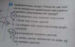 6 Aşağıdakilerden hangisi Türkiye'de çığı önle-
me ve zararlarının azaltılmasıyla ilgili yapılma-
si gereken çalışmalardan biri olamaz?
AÇiğ erkenden uyarı sistemleri oluşturulmalı
Yüksek katlı binalar yapılmalı
C) Çığ bölgeleri bitki örtüsü bakımından zengin-
leştirilmeli
P Ciğ bölgelerinde teraslama yapılmalı
E) Çiğ tehlike alanları belirlenmeli ve acilen çığ
risk haritaları yapılmalı