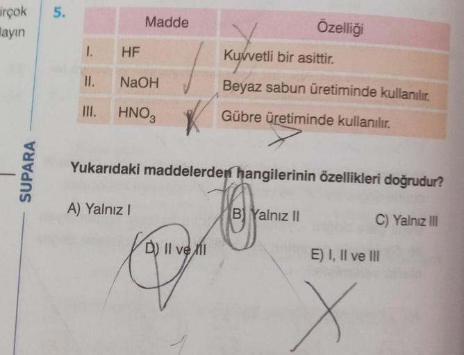 irçok
layın
SUPARA
5.
1.
HF
Madde
II.
NaOH
III. HNO3
A) Yalnız I
K
Yukarıdaki maddelerden hangilerinin özellikleri doğrudur?
C) Yalnız III
D) II ve I
Özelliği
Kuvvetli bir asittir.
Beyaz sabun üretiminde kullanılır.
Gübre üretiminde kullanılır.
B Yalnız II