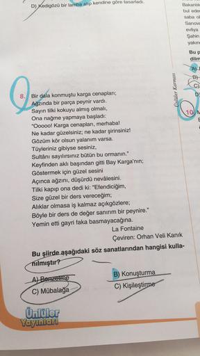 D) Kedigözü bir lamba alıp kendine göre tasarladı.
8. Bir dala konmuştu karga cenapları;
Ağzında bir parça peynir vardı.
Sayın tilki kokuyu almış olmalı,
Ona nağme yapmaya başladı:
"Ooooo! Karga cenapları, merhaba!
Ne kadar güzelsiniz; ne kadar şirinsiniz!