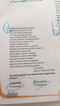 D) Kedigözü bir lamba alıp kendine göre tasarladı.
8. Bir dala konmuştu karga cenapları;
Ağzında bir parça peynir vardı.
Sayın tilki kokuyu almış olmalı,
Ona nağme yapmaya başladı:
"Ooooo! Karga cenapları, merhaba!
Ne kadar güzelsiniz; ne kadar şirinsiniz!
Gözüm kör olsun yalanım varsa.
Tüyleriniz gibiyse sesiniz,
Sultânı sayılırsınız bütün bu ormanın."
Keyfinden aklı başından gitti Bay Karga'nın;
Göstermek için güzel sesini
Açınca ağzını, düşürdü nevâlesini.
Tilki kapıp ona dedi ki: "Efendiciğim,
Size güzel bir ders vereceğim;
Alıklar olmasa iş kalmaz açıkgözlere;
Böyle bir ders de değer sanırım bir peynire."
Yemin etti gayri faka basmayacağına.
La Fontaine
A) Benzetme
C) Mübalağa
Çeviren: Orhan Veli Kanık
Bu şiirde aşağıdaki söz sanatlarından hangisi kulla-
nılmıştır?
Ünlüler
Yayınları
Ünlüler Karması
B) Konuşturma
C) Kişileştirme
Bakanlık
bul eder
saba ol
Sariova
evliya
Şahin
yakın
Bu p
dilm
B)
10 M
C