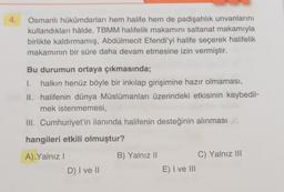 4.
Osmanlı hükümdarları hem halife hem de padişahlık unvanlarını
kullandıkları hâlde, TBMM halifelik makamını saltanat makamıyla
birlikte kaldırmamış, Abdülmecit Efendi'yi halife seçerek halifelik
makamının bir süre daha devam etmesine izin vermiştir.
Bu durumun ortaya çıkmasında;
I. halkın henüz böyle bir inkılap girişimine hazır olmaması,
II. halifenin dünya Müslümanları üzerindeki etkisinin kaybedil-
mek istenmemesi,
III. Cumhuriyet'in ilanında halifenin desteğinin alınması X
hangileri etkili olmuştur?
A)_Yalnız I
D) I ve II
B) Yalnız II
E) I ve III
C) Yalnız III