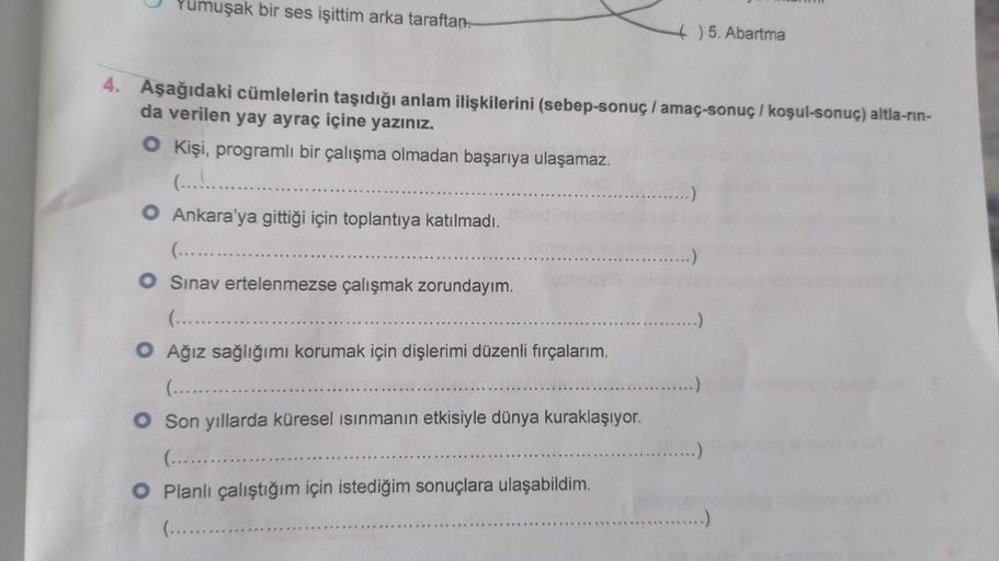 Yumuşak bir ses işittim arka taraftan.
4. Aşağıdaki cümlelerin taşıdığı anlam ilişkilerini (sebep-sonuç / amaç-sonuç / koşul-sonuç) altla-rin-
da verilen yay ayraç içine yazınız.
O Kişi, programlı bir çalışma olmadan başarıya ulaşamaz.
O Ankara'ya gittiği 