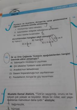 11
04
UNITE
S
10.
Hunların ve Avarların, Avrupa'da varlık göstermesine
rağmen zamanla asimile olmasın
asında;
1. Hristiyanlığı kabul etmeleri,
Xolmas
II. bulundukları bölgede nüfuslarının az olması,
III. kalıcı eserler bırakmaları
STANDART SORU
durumlarından hangileri etkili olmuştur?
A) Yalnız I
B) Yalnızl
D) II ve III
E) I, II ve III
A) İslamiyet'in Hindistan'a yayılması
Çin ülkesine Türklerin iskân ettirilmesi
İlk ve Orta Çağlarda Türklerin aşağıdakilerden hangisi
üzerinde etkisi olmamıştır?
C) ve II
bağımsızlık,
hürriyet,
C) Anadolu'nun fethedilmesi
D) Sasani İmparatorluğu'nun zayıflatılması
E) Feodalitenin Avrupa'da güç kazanması
14.
Mustafa Kemal Atatürk, "Türk'ün saygınlığı, onuru ve ka-
biliyeti çok yüksek ve büyüktür. Böyle bir millet, esir yaşa-
maktansa mahvolsun daha iyidir." sözüyle;