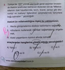 a> fielleme ebringst
3. Türkiye'de 1927 yılında yapılacak genel seçimler öncesin-
de Atatürk tarafından belirlenen ilkelerden biri de "Milletve-
killerinin özel hayatlarında; tarım, ticaret, sanayi gibi eko-
nomiyi ve maliyeyi ilgilendiren çalışmalarında kanunlara
bağlı kalmaları gerektiğidir.
33
Atatürk'ün milletvekilliğine ilişkin bu yaklaşımının;
1. Meclis görüşmelerine eksiksiz katılımlarını sağlamak,
II. nüfuzlarını kullanarak menfaat sağlamalarını engelle-
mek,
texa
III. siyasi yaşamlarını kontrol altında tutmak
amaçlarından hangilerine yönelik olduğu savunulabilir?
A) Yalnız I
C) ve II
ve III
B) Yalnız II
11
E) yli ve 1
O
www.mirayyayinlari.com.tr