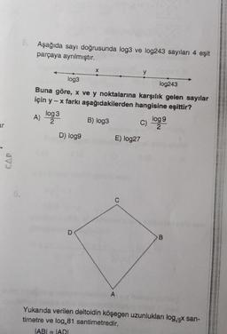 ar
CAP
6.
5. Aşağıda sayı doğrusunda log3 ve log243 sayıları 4 eşit
parçaya ayrılmıştır.
log3
log243
Buna göre, x ve y noktalarına karşılık gelen sayılar
için y - x farkı aşağıdakilerden hangisine eşittir?
B) log3
3
A) loga
2
D) log9
X
D
C) logg 9
2
E) log27
A
B
Yukarıda verilen deltoidin köşegen uzunlukları log√3x san-
timetre ve log 81 santimetredir.
IABI= IADI