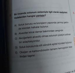 2.
Bir insanda solunum sistemiyle ilgili olarak aşağıdaki
ifadelerden hangisi yanlıştır?
A) Soluk borusu ve bronşların yapısında yarımay şeklin-
de kıkırdak halkalar bulunur.
B) Alveoller kılcal damar bakımından zengindir.
C) Akciğerlerin alveollü olması solunum yüzeyini arttıran
bir adaptasyondur.
D) Soluk borusunda silli silindirik epitel hücreleri bulunur.
E) Oksijen ve karbondioksitin tamamı hemoglobin tara-
fından taşınır.
5.
YAYINLARI
kasları ve d